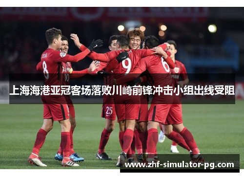 上海海港亚冠客场落败川崎前锋冲击小组出线受阻