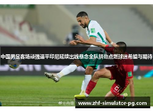 中国男足客场顽强逼平印尼延续出线悬念全队拼劲点燃球迷希望与期待